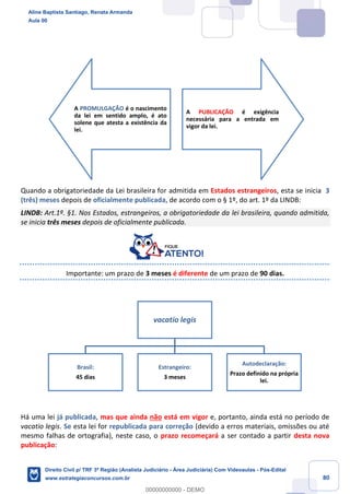 80
Quando a obrigatoriedade da Lei brasileira for admitida em Estados estrangeiros, esta se inicia 3
(três) meses depois de oficialmente publicada, de acordo com o § 1º, do art. 1º da LINDB:
LINDB: Art.1º. §1. Nos Estados, estrangeiros, a obrigatoriedade da lei brasileira, quando admitida,
se inicia três meses depois de oficialmente publicada.
Importante: um prazo de 3 meses é diferente de um prazo de 90 dias.
Há uma lei já publicada, mas que ainda não está em vigor e, portanto, ainda está no período de
vacatio legis. Se esta lei for republicada para correção (devido a erros materiais, omissões ou até
mesmo falhas de ortografia), neste caso, o prazo recomeçará a ser contado a partir desta nova
publicação:
A PROMULGAÇÃO é o nascimento
da lei em sentido amplo, é ato
solene que atesta a existência da
lei.
A PUBLICAÇÃO é exigência
necessária para a entrada em
vigor da lei.
vacatio legis
Brasil:
45 dias
Estrangeiro:
3 meses
Autodeclaração:
Prazo definido na própria
lei.
Aline Baptista Santiago, Renata Armanda
Aula 00
Direito Civil p/ TRF 3ª Região (Analista Judiciário - Área Judiciária) Com Videoaulas - Pós-Edital
www.estrategiaconcursos.com.br
0
00000000000 - DEMO
 
