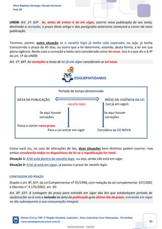 81
LINDB: Art. 1º. §3º. Se, antes de entrar a lei em vigor, ocorrer nova publicação de seu texto,
destinada a correção, o prazo deste artigo e dos parágrafos anteriores começará a correr da nova
publicação.
Teremos, porém, outra situação se o vacatio legis já tenha sido superado, ou seja, já tenha
transcorrido o prazo de 45 dias, ou outro que a lei determine, estando, desta forma, a lei em sua
plena vigência. Neste caso a correção a texto será considerada como lei nova. Isso é o que diz o § 4º
do art. 1º da LINDB:
Art. 1º. §4º. As correções a texto de lei já em vigor consideram-se Lei nova.
Período de tempo denominado
DATA DA PUBLICAÇÃO INÍCIO DA VIGÊNCIA DA LEI
vacatio legis (Lei já em vigor)
Se aqui houver Se aqui houver
correções correções
Passa a contar novo prazo
Para a Lei entrar em vigor Considera-se LEI NOVA
Como você viu, no caso de alterações de leis, duas situações bem distintas podem ocorrer, mas
ambas envolverão todos os dispositivos da lei se a republicação for total.
Situação 1: A lei está dentro do vacatio legis, ou seja, ainda não está em vigor.
Situação 2: A lei já está em vigor, já passou o prazo de vacatio legis.
CONTAGEM DO PRAZO
Dispõe o art. 8º, §1º, da Lei Complementar nº 95/1998, com redação da Lei complementar 107/2001
e Decreto n° 4.176/2002, art. 20:
Art. 8º. §1º. A contagem do prazo para entrada em vigor das leis que estabeleçam período de
vacância far-se-á com a inclusão da data da publicação e do último dia do prazo, entrando em vigor
no dia subsequente a sua consumação integral.
Aline Baptista Santiago, Renata Armanda
Aula 00
Direito Civil p/ TRF 3ª Região (Analista Judiciário - Área Judiciária) Com Videoaulas - Pós-Edital
www.estrategiaconcursos.com.br
0
00000000000 - DEMO
 