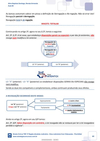 83
As bancas costumam cobrar em prova a definição de Derrogação e Ab-rogação. Não vá errar isto!
Revogação parcial é derrogação.
Revogação total é ab-rogação.
MACETE: TOTALAB
Continuando no artigo 2º, agora no seu § 2º, temos o seguinte:
Art. 2º. § 2º. A lei nova, que estabeleça disposições gerais ou especiais a par das já existentes, não
revoga nem modifica a lei anterior.
LEI “A” (anterior) - LEI “B” (posterior) se estabelecer disposições GERAIS OU ESPECIAIS não revoga
nem modifica.
Sendo as duas leis compatíveis e complementares, ambas continuam produzindo seus efeitos.
A REVOGAÇÃO OCORRERÁ DESTE MODO:
Ainda no artigo 2º, agora em seu §3º temos:
Art. 2º. §3º. Salvo disposição em contrário, a lei revogada não se restaura por ter a lei revogadora
perdido a vigência”.
Revogação da
Lei Geral pela
Especial
Revogação da
Lei Especial
pela Geral
LEI "A" (anterior) Lei "B" (posterior)
Lei "B" (posterior)
revoga a Lei "A" (anterior) Tacitamente
se for incompatível.
se regular inteiramente a
matéria.
Expressamente se assim o fizer.
Aline Baptista Santiago, Renata Armanda
Aula 00
Direito Civil p/ TRF 3ª Região (Analista Judiciário - Área Judiciária) Com Videoaulas - Pós-Edital
www.estrategiaconcursos.com.br
0
00000000000 - DEMO
 