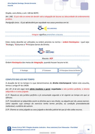 86
Dispõe, com efeito, o art. 140 do NCPC:
Art. 140. O juiz não se exime de decidir sob a alegação de lacuna ou obscuridade do ordenamento
jurídico.
Parágrafo único. O juiz só decidirá por equidade nos casos previstos em lei.
Integrar significa preencher a lacuna.
Estes meios deverão ser utilizados na ordem prevista na norma – ordem hierárquica – qual seja:
¹Analogia, ²Costumes e ³Princípios Gerais do Direito.
Macete: ACP
Ordem hierárquica dos meios de integração, quando houver lacuna na lei.
CONFLITO DAS LEIS NO TEMPO
A atuação da lei no tempo é o que denominamos de direito intertemporal. Sobre este assunto,
temos o artigo 6º da LINDB:
Art. 6º. A lei em vigor terá efeito imediato e geral, respeitados o ato jurídico perfeito, o direito
adquirido e a coisa julgada.
§ 1º. Reputa-se ato jurídico perfeito o já consumado segundo a lei vigente ao tempo em que se
efetuou.
§ 2º. Consideram-se adquiridos assim os direitos que o seu titular, ou alguém por ele, possa exercer,
como aqueles cujo começo do exercício tenha termo pré-fixo, ou condição preestabelecida
inalterável, a arbítrio de outrem.
§ 3º. Chama-se coisa julgada ou caso julgado a decisão judicial de que já não caiba recurso.
1º Analogia 2º Costumes 3º Princípios Gerais do Direito
Aline Baptista Santiago, Renata Armanda
Aula 00
Direito Civil p/ TRF 3ª Região (Analista Judiciário - Área Judiciária) Com Videoaulas - Pós-Edital
www.estrategiaconcursos.com.br
0
00000000000 - DEMO
 