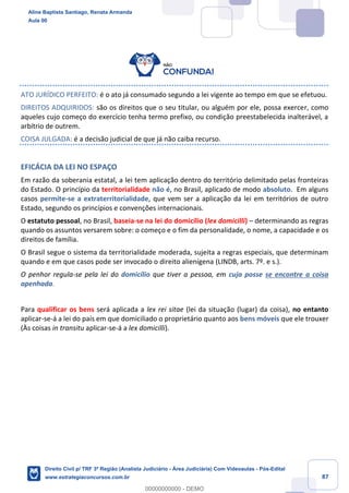 87
ATO JURÍDICO PERFEITO: é o ato já consumado segundo a lei vigente ao tempo em que se efetuou.
DIREITOS ADQUIRIDOS: são os direitos que o seu titular, ou alguém por ele, possa exercer, como
aqueles cujo começo do exercício tenha termo prefixo, ou condição preestabelecida inalterável, a
arbítrio de outrem.
COISA JULGADA: é a decisão judicial de que já não caiba recurso.
EFICÁCIA DA LEI NO ESPAÇO
Em razão da soberania estatal, a lei tem aplicação dentro do território delimitado pelas fronteiras
do Estado. O princípio da territorialidade não é, no Brasil, aplicado de modo absoluto. Em alguns
casos permite-se a extraterritorialidade, que vem ser a aplicação da lei em territórios de outro
Estado, segundo os princípios e convenções internacionais.
O estatuto pessoal, no Brasil, baseia-se na lei do domicílio (lex domicilli) – determinando as regras
quando os assuntos versarem sobre: o começo e o fim da personalidade, o nome, a capacidade e os
direitos de família.
O Brasil segue o sistema da territorialidade moderada, sujeita a regras especiais, que determinam
quando e em que casos pode ser invocado o direito alienígena (LINDB, arts. 7º. e s.).
O penhor regula-se pela lei do domicílio que tiver a pessoa, em cuja posse se encontre a coisa
apenhada.
Para qualificar os bens será aplicada a lex rei sitae (lei da situação (lugar) da coisa), no entanto
aplicar-se-á a lei do país em que domiciliado o proprietário quanto aos bens móveis que ele trouxer
(Às coisas in transitu aplicar-se-á a lex domicilli).
Aline Baptista Santiago, Renata Armanda
Aula 00
Direito Civil p/ TRF 3ª Região (Analista Judiciário - Área Judiciária) Com Videoaulas - Pós-Edital
www.estrategiaconcursos.com.br
0
00000000000 - DEMO
 