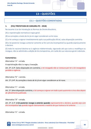 88
13 – QUESTÕES
13.1 – QUESTÕES COMENTADAS
1. (FCC/ PREFEITURA DE CARUARU-PE – 2018)
No tocante à Lei de Introdução às Normas de Direito Brasileiro,
(A) a repristinação normativa é regra geral.
(B) as correções a texto de lei já em vigor consideram-se lei nova.
(C) a lei começa a vigorar imediatamente após sua publicação oficial, salvo disposição contrária.
(D) a lei posterior revoga a anterior somente se for com ela incompatível ou quando expressamente
o declare.
(E) toda lei nacional destina-se à vigência indeterminada, vigorando até que outra a modifique ou
revogue, não se admitindo a edição de leis temporárias, em razão de sua natureza geral e abstrata.
Comentários:
Alternativa “a” – errada.
A repristinação não é a regra, é exceção.
Art. 2º. § 3º. Salvo disposição em contrário, a lei revogada não se restaura por ter a lei revogadora
perdido a vigência.
Alternativa “b” – correta.
Art. 1º. § 4º. As correções a texto de lei já em vigor consideram-se lei nova.
Alternativa “c” – errada.
Art. 1º. Salvo disposição contrária, a lei começa a vigorar em todo o país quarenta e cinco dias depois
de oficialmente publicada.
Alternativa “d” – errada.
Art. 2º. § 1º. A lei posterior revoga a anterior quando expressamente o declare, quando seja com
ela incompatível ou quando regule inteiramente a matéria de que tratava a lei anterior.
Alternativa “e” – errada.
Aline Baptista Santiago, Renata Armanda
Aula 00
Direito Civil p/ TRF 3ª Região (Analista Judiciário - Área Judiciária) Com Videoaulas - Pós-Edital
www.estrategiaconcursos.com.br
0
00000000000 - DEMO
 