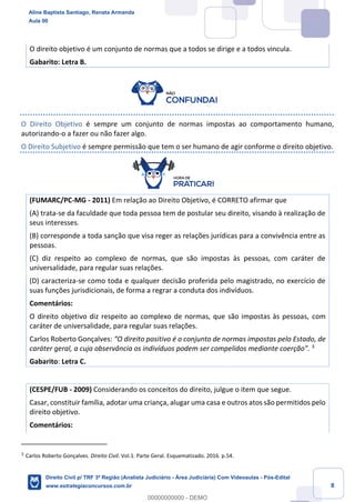 8
O direito objetivo é um conjunto de normas que a todos se dirige e a todos vincula.
Gabarito: Letra B.
O Direito Objetivo é sempre um conjunto de normas impostas ao comportamento humano,
autorizando-o a fazer ou não fazer algo.
O Direito Subjetivo é sempre permissão que tem o ser humano de agir conforme o direito objetivo.
(FUMARC/PC-MG - 2011) Em relação ao Direito Objetivo, é CORRETO afirmar que
(A) trata-se da faculdade que toda pessoa tem de postular seu direito, visando à realização de
seus interesses.
(B) corresponde a toda sanção que visa reger as relações jurídicas para a convivência entre as
pessoas.
(C) diz respeito ao complexo de normas, que são impostas às pessoas, com caráter de
universalidade, para regular suas relações.
(D) caracteriza-se como toda e qualquer decisão proferida pelo magistrado, no exercício de
suas funções jurisdicionais, de forma a regrar a conduta dos indivíduos.
Comentários:
O direito objetivo diz respeito ao complexo de normas, que são impostas às pessoas, com
caráter de universalidade, para regular suas relações.
Carlos Roberto Gonçalves: “O direito positivo é o conjunto de normas impostas pelo Estado, de
caráter geral, a cuja observância os indivíduos podem ser compelidos mediante coerção”. 3
Gabarito: Letra C.
(CESPE/FUB - 2009) Considerando os conceitos do direito, julgue o item que segue.
Casar, constituir família, adotar uma criança, alugar uma casa e outros atos são permitidos pelo
direito objetivo.
Comentários:
3
Carlos Roberto Gonçalves. Direito Civil. Vol.1. Parte Geral. Esquematizado. 2016. p.54.
Aline Baptista Santiago, Renata Armanda
Aula 00
Direito Civil p/ TRF 3ª Região (Analista Judiciário - Área Judiciária) Com Videoaulas - Pós-Edital
www.estrategiaconcursos.com.br
0
00000000000 - DEMO
 