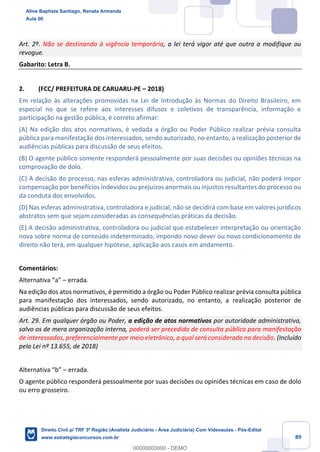 89
Art. 2º. Não se destinando à vigência temporária, a lei terá vigor até que outra a modifique ou
revogue.
Gabarito: Letra B.
2. (FCC/ PREFEITURA DE CARUARU-PE – 2018)
Em relação às alterações promovidas na Lei de Introdução às Normas do Direito Brasileiro, em
especial no que se refere aos interesses difusos e coletivos de transparência, informação e
participação na gestão pública, é correto afirmar:
(A) Na edição dos atos normativos, é vedada a órgão ou Poder Público realizar prévia consulta
pública para manifestação dos interessados, sendo autorizado, no entanto, a realização posterior de
audiências públicas para discussão de seus efeitos.
(B) O agente público somente responderá pessoalmente por suas decisões ou opiniões técnicas na
comprovação de dolo.
(C) A decisão do processo, nas esferas administrativa, controladora ou judicial, não poderá impor
compensação por benefícios indevidos ou prejuízos anormais ou injustos resultantes do processo ou
da conduta dos envolvidos.
(D) Nas esferas administrativa, controladora e judicial, não se decidirá com base em valores jurídicos
abstratos sem que sejam consideradas as consequências práticas da decisão.
(E) A decisão administrativa, controladora ou judicial que estabelecer interpretação ou orientação
nova sobre norma de conteúdo indeterminado, impondo novo dever ou novo condicionamento de
direito não terá, em qualquer hipótese, aplicação aos casos em andamento.
Comentários:
Alternativa “a” – errada.
Na edição dos atos normativos, é permitido a órgão ou Poder Público realizar prévia consulta pública
para manifestação dos interessados, sendo autorizado, no entanto, a realização posterior de
audiências públicas para discussão de seus efeitos.
Art. 29. Em qualquer órgão ou Poder, a edição de atos normativos por autoridade administrativa,
salvo os de mera organização interna, poderá ser precedida de consulta pública para manifestação
de interessados, preferencialmente por meio eletrônico, a qual será considerada na decisão. (Incluído
pela Lei nº 13.655, de 2018)
Alternativa “b” – errada.
O agente público responderá pessoalmente por suas decisões ou opiniões técnicas em caso de dolo
ou erro grosseiro.
Aline Baptista Santiago, Renata Armanda
Aula 00
Direito Civil p/ TRF 3ª Região (Analista Judiciário - Área Judiciária) Com Videoaulas - Pós-Edital
www.estrategiaconcursos.com.br
0
00000000000 - DEMO
 