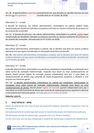 90
Art. 28. O agente público responderá pessoalmente por suas decisões ou opiniões técnicas em caso
de dolo ou erro grosseiro. (Incluído pela Lei nº 13.655, de 2018)
Alternativa “c” – errada.
A decisão do processo, nas esferas administrativa, controladora ou judicial, poderá impor
compensação por benefícios indevidos ou prejuízos anormais ou injustos resultantes do processo ou
da conduta dos envolvidos.
Art. 27. A decisão do processo, nas esferas administrativa, controladora ou judicial, poderá impor
compensação por benefícios indevidos ou prejuízos anormais ou injustos resultantes do processo ou
da conduta dos envolvidos. (Incluído pela Lei nº 13.655, de 2018)
Alternativa “d” – errada.
Nas esferas administrativa, controladora e judicial, não se decidirá com base em valores jurídicos
abstratos sem que sejam consideradas as consequências práticas da decisão.
Art. 20. Nas esferas administrativa, controladora e judicial, não se decidirá com base em valores
jurídicos abstratos sem que sejam consideradas as consequências práticas da decisão. (Incluído pela
Lei nº 13.655, de 2018)
Alternativa “e” – errada.
A decisão administrativa, controladora ou judicial que estabelecer interpretação ou orientação nova
sobre norma de conteúdo indeterminado, impondo novo dever ou novo condicionamento de
direito, deverá prever regime de transição quando indispensável para que o novo dever ou
condicionamento de direito seja cumprido de modo proporcional, equânime e eficiente e sem
prejuízo aos interesses gerais.
Art. 23. A decisão administrativa, controladora ou judicial que estabelecer interpretação ou
orientação nova sobre norma de conteúdo indeterminado, impondo novo dever ou novo
condicionamento de direito, deverá prever regime de transição quando indispensável para que o
novo dever ou condicionamento de direito seja cumprido de modo proporcional, equânime e eficiente
e sem prejuízo aos interesses gerais. (Incluído pela Lei nº 13.655, de 2018)
Gabarito: Letra D.
3. (FCC/ SEFAZ-SC – 2018)
Diante do advento de uma nova lei que não apresente qualquer disposição a respeito do início de
sua vigência,
(A) haverá período de vacatio legis pelo prazo de noventa dias depois de oficialmente publicada.
(B) não haverá período de vacatio legis, passando a lei a ter eficácia imediata.
(C) a lei será nula, uma vez que a disposição a respeito da vacatio legis é requisito de validade da lei.
Aline Baptista Santiago, Renata Armanda
Aula 00
Direito Civil p/ TRF 3ª Região (Analista Judiciário - Área Judiciária) Com Videoaulas - Pós-Edital
www.estrategiaconcursos.com.br
0
00000000000 - DEMO
 