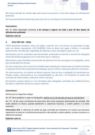 91
(D) haverá período de vacatio legis pelo prazo de quarenta e cinco dias depois de oficialmente
publicada.
(E) haverá período de vacatio legis pelo prazo de um ano depois de oficialmente publicada.
Comentários:
Art. 1º. Salvo disposição contrária, a lei começa a vigorar em todo o país 45 dias depois de
oficialmente publicada.
Gabarito: Letra D.
4. (FCC/ DPE-AM – 2018)
Fátima Aparecida, brasileira, viaja a Las Vegas, a passeio. Vai a um cassino, no qual perde no jogo
valor em dólares equivalente a R$ 20.000,00. Volta ao Brasil sem pagar a dívida e é acionada
judicialmente. Considerada a legalidade da cobrança no país estrangeiro, aplica-se a lei
(A) brasileira, por ser a devedora aqui domiciliada, analisando-se somente o conceito de obrigação
natural da dívida de jogo para ser ou não eficaz para a cobrança.
(B) brasileira, pela inexistência de previsão de cabimento de leis estrangeiras às obrigações, ainda
que constituídas fora do país.
(C) norte-americana, por se tratar de atividade legal naquele país, examinando-se no Brasil somente
os aspectos formais da constituição da obrigação, para ser eficaz a cobrança judicial em nosso país.
(D) norte-americana, no tocante ao direito material, uma vez que a obrigação foi constituída nos
Estados Unidos, examinando-se sua compatibilidade ou não com a lei brasileira no exame dos
conceitos de ordem pública, soberania e bons costumes.
(E) brasileira, porque aplicar-se a lei estrangeira para obrigações contraídas por cidadã brasileira
infringiria a soberania nacional e os bons costumes.
Comentários:
Atente para os seguintes artigos:
Art. 9º. Para qualificar e reger as obrigações, aplicar-se-á a lei do país em que se constituírem.
Art. 17. As leis, atos e sentenças de outro país, bem como quaisquer declarações de vontade, não
terão eficácia no Brasil, quando ofenderem a soberania nacional, a ordem pública e os bons
costumes.
Informativo 610: A cobrança de dívida de jogo contraída por brasileiro em cassino que funciona
legalmente no exterior é juridicamente possível e não ofende a ordem pública, os bons costumes e a
soberania nacional.
Gabarito: Letra D.
Aline Baptista Santiago, Renata Armanda
Aula 00
Direito Civil p/ TRF 3ª Região (Analista Judiciário - Área Judiciária) Com Videoaulas - Pós-Edital
www.estrategiaconcursos.com.br
0
00000000000 - DEMO
 
