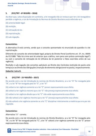 92
5. (FCC/TRT - 6ª REGIÃO – 2018)
Ao dizer que, salvo disposição em contrário, a lei revogada não se restaura por ter a lei revogadora
perdido a vigência, a Lei de Introdução às Normas do Direito Brasileiro está referindo-se à
(A) anterioridade legal.
(B) resilição.
(C) retroação da lei.
(D) repristinação.
(E) sub-rogação.
Comentários:
A alternativa D está correta, sendo que o conceito apresentado no enunciado da questão é o de
repristinação.
Diferente do conceito de anterioridade legal, própria do Direito Penal (conforme art. 5º, inc. XXXIX
da CF/1988: "Não há crime sem lei anterior que o defina, nem pena sem prévia cominação legal”)
ou com o conceito de retroação da lei (eficácia da lei posterior a fatos ocorridos antes de sua
vigência).
Resilição e sub-rogação são conceitos aplicáveis ao Direito dos Contratos (extinção do pacto ante
tempus) e ao Direito das Obrigações (inserção de elemento obrigacional no pacto), respectivamente.
Gabarito: Letra D.
6. (FCC/TRT - 21ª REGIÃO – 2017)
De acordo com a Lei de Introdução às normas do Direito Brasileiro, se a lei “A” for revogada pela
“B”, e a lei “B” for revogada pela lei “C”, a lei “A”
(A) voltará a ter vigência somente se a lei “C” prever expressamente esse efeito.
(B) voltará a ter vigência mesmo que a lei “C” não preveja expressamente esse efeito.
(C) voltará a ter vigência desde que a lei “C” não vede expressamente esse efeito.
(D) não voltará a ter vigência mesmo que a lei “C” preveja expressamente esse efeito.
(E) não voltará a ter vigência somente se a lei “C” disciplinar inteiramente a matéria que era por ela
regulada.
Comentários:
Alternativa “a” - correta.
De acordo com a Lei de Introdução às normas do Direito Brasileiro, se a lei “A” for revogada pela
“B”, e a lei “B” for revogada pela lei “C”, a lei “A” voltará a ter vigência somente se a lei “C” prever
expressamente esse efeito.
Aline Baptista Santiago, Renata Armanda
Aula 00
Direito Civil p/ TRF 3ª Região (Analista Judiciário - Área Judiciária) Com Videoaulas - Pós-Edital
www.estrategiaconcursos.com.br
0
00000000000 - DEMO
 