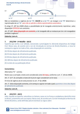 93
Ex¹:
“B” Revogou “A” “C” Revogou “B”
Lei “A” Lei “B” Lei “C”
Não se restabelece a vigência da Lei “A”, SALVO se a Lei “C”, ao revogar a Lei “B” determinar a
repristinação da Lei “A”, pois não se admite o efeito repristinatório automático.
O artigo 2º, §3º da LINDB afasta a possibilidade da lei revogada anteriormente repristinar, salvo
disposição EXPRESSA em contrário:
Art. 2º. §3º. Salvo disposição em contrário, a lei revogada não se restaura por ter a lei revogadora
perdido a vigência”.
Gabarito: Letra A.
7. (FCC/TRF - 5ª REGIÃO – 2017)
Suponha que venha a ser editada, sancionada e promulgada lei alterando dispositivos do Código
Civil. Nesse caso, de acordo com a Lei de Introdução às normas do Direito Brasileiro, a nova lei
começará a vigorar em todo o País, salvo disposição em contrário,
(A) 30 dias depois de oficialmente publicada.
(B) 45 dias depois de oficialmente publicada.
(C) 90 dias depois de oficialmente publicada.
(D) 180 dias depois de oficialmente publicada.
(E) na data da sua publicação oficial.
Comentários:
Alternativa “b” - correta.
Neste caso a correção a texto será considerada como lei nova, conforme o art. 1°, §4 da LINDB:
Art. 1°. § 4°. As correções a texto de lei já em vigor consideram-se lei nova.
O início de vigência da lei está previsto no art. 1º da LINDB:
Art. 1°. Salvo disposição contrária, a lei começa a vigorar em todo o país quarenta e cinco dias depois
de oficialmente publicada.
Gabarito: Letra B.
8. (FCC/TST – 2017)
João, nascido na Espanha, naturalizou-se italiano, casou-se na França e estabeleceu domicílio único
no Brasil, juntamente com sua esposa. Nesse caso, de acordo com a Lei de Introdução às Normas do
Direito Brasileiro, serão definidas pela lei do Brasil as regras sobre
Aline Baptista Santiago, Renata Armanda
Aula 00
Direito Civil p/ TRF 3ª Região (Analista Judiciário - Área Judiciária) Com Videoaulas - Pós-Edital
www.estrategiaconcursos.com.br
0
00000000000 - DEMO
 