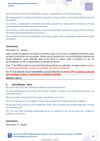 94
(A) o começo e o fim da personalidade, o nome, a capacidade e os direitos de família.
(B) a capacidade e os direitos de família, enquanto as regras sobre o nome serão definidas pela lei
da Espanha.
(C) o nome, a capacidade e os direitos de família, enquanto as regras sobre o começo e o fim da
personalidade serão definidas pela lei da Itália.
(D) o começo e o fim da personalidade, o nome e a capacidade, enquanto as regras sobre os direitos
de família serão definidas pela lei da França.
(E) o começo e o fim da personalidade, enquanto as regras sobre a capacidade serão definidas pela
lei da Itália.
Comentários:
Alternativa “a” - correta.
João, nascido na Espanha, naturalizou-se italiano, casou-se na França e estabeleceu domicílio único
no Brasil, juntamente com sua esposa. Nesse caso, de acordo com a Lei de Introdução às Normas do
Direito Brasileiro, serão definidas pela lei do Brasil as regras sobre o começo e o fim da
personalidade, o nome, a capacidade e os direitos de família.
O art. 7° da LINDB, funda-se na lex domicilli, pela qual devem ser aplicadas, as regras sobre o começo
e o fim da personalidade, o nome, a capacidade e os direitos de família:
Art. 7º. A lei do país em que domiciliada a pessoa determina as regras sobre o começo e o fim da
personalidade, o nome, a capacidade e os direitos de família.
Gabarito: Letra A.
9. (FCC/PROCON – 2017)
De acordo com a Lei de Introdução às Normas do Direito Brasileiro,
(A) salvo disposição em contrário, a lei começa a vigorar em todo o país imediatamente após sua
publicação oficial.
(B) as correções a texto de lei já em vigor consideram-se lei nova.
(C) como regra geral, a lei revogada restaura-se quando a lei revogadora perder a vigência.
(D) quando a lei for omissa, o juiz decidirá de acordo com a vontade presumida do legislador em face
da realidade social.
(E) a lei nova, que estabeleça disposições gerais ou especiais a par das já existentes, revoga ou
modifica a lei anterior.
Comentários:
Alternativa “a” - errada.
Aline Baptista Santiago, Renata Armanda
Aula 00
Direito Civil p/ TRF 3ª Região (Analista Judiciário - Área Judiciária) Com Videoaulas - Pós-Edital
www.estrategiaconcursos.com.br
0
00000000000 - DEMO
 
