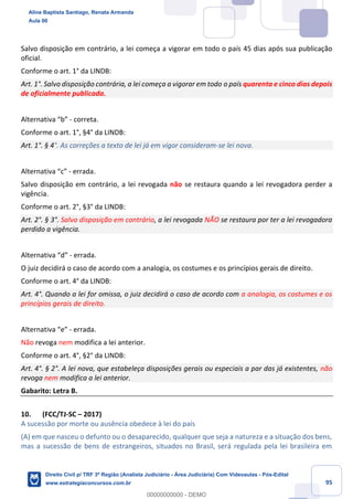 95
Salvo disposição em contrário, a lei começa a vigorar em todo o país 45 dias após sua publicação
oficial.
Conforme o art. 1° da LINDB:
Art. 1°. Salvo disposição contrária, a lei começa a vigorar em todo o país quarenta e cinco dias depois
de oficialmente publicada.
Alternativa “b” - correta.
Conforme o art. 1°, §4° da LINDB:
Art. 1°. § 4°. As correções a texto de lei já em vigor consideram-se lei nova.
Alternativa “c” - errada.
Salvo disposição em contrário, a lei revogada não se restaura quando a lei revogadora perder a
vigência.
Conforme o art. 2°, §3° da LINDB:
Art. 2°. § 3°. Salvo disposição em contrário, a lei revogada NÃO se restaura por ter a lei revogadora
perdido a vigência.
Alternativa “d” - errada.
O juiz decidirá o caso de acordo com a analogia, os costumes e os princípios gerais de direito.
Conforme o art. 4° da LINDB:
Art. 4°. Quando a lei for omissa, o juiz decidirá o caso de acordo com a analogia, os costumes e os
princípios gerais de direito.
Alternativa “e” - errada.
Não revoga nem modifica a lei anterior.
Conforme o art. 4°, §2° da LINDB:
Art. 4°. § 2°. A lei nova, que estabeleça disposições gerais ou especiais a par das já existentes, não
revoga nem modifica a lei anterior.
Gabarito: Letra B.
10. (FCC/TJ-SC – 2017)
A sucessão por morte ou ausência obedece à lei do país
(A) em que nasceu o defunto ou o desaparecido, qualquer que seja a natureza e a situação dos bens,
mas a sucessão de bens de estrangeiros, situados no Brasil, será regulada pela lei brasileira em
Aline Baptista Santiago, Renata Armanda
Aula 00
Direito Civil p/ TRF 3ª Região (Analista Judiciário - Área Judiciária) Com Videoaulas - Pós-Edital
www.estrategiaconcursos.com.br
0
00000000000 - DEMO
 