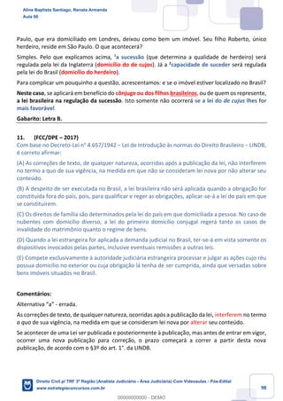 98
Paulo, que era domiciliado em Londres, deixou como bem um imóvel. Seu filho Roberto, único
herdeiro, reside em São Paulo. O que acontecerá?
Simples. Pelo que explicamos acima, ¹a sucessão (que determina a qualidade de herdeiro) será
regulada pela lei da Inglaterra (domicílio do de cujos). Já a ²capacidade de suceder será regulada
pela lei do Brasil (domicílio do herdeiro).
Para complicar um pouquinho a questão, acrescentamos: e se o imóvel estiver localizado no Brasil?
Neste caso, se aplicará em benefício do cônjuge ou dos filhos brasileiros, ou de quem os represente,
a lei brasileira na regulação da sucessão. Isto somente não ocorrerá se a lei do de cujus lhes for
mais favorável.
Gabarito: Letra B.
11. (FCC/DPE – 2017)
Com base no Decreto-Lei n° 4.657/1942 − Lei de Introdução às normas do Direito Brasileiro − LINDB,
é correto afirmar:
(A) As correções de texto, de qualquer natureza, ocorridas após a publicação da lei, não interferem
no termo a quo de sua vigência, na medida em que não se consideram lei nova por não alterar seu
conteúdo.
(B) A despeito de ser executada no Brasil, a lei brasileira não será aplicada quando a obrigação for
constituída fora do país, pois, para qualificar e reger as obrigações, aplicar-se-á a lei do país em que
se constituírem.
(C) Os direitos de família são determinados pela lei do país em que domiciliada a pessoa. No caso de
nubentes com domicílio diverso, a lei do primeiro domicílio conjugal regerá tanto os casos de
invalidade do matrimônio quanto o regime de bens.
(D) Quando a lei estrangeira for aplicada a demanda judicial no Brasil, ter-se-á em vista somente os
dispositivos invocados pelas partes, inclusive eventuais remissões a outras leis.
(E) Compete exclusivamente à autoridade judiciária estrangeira processar e julgar as ações cujo réu
possua domicílio no exterior ou cuja obrigação lá tenha de ser cumprida, ainda que versadas sobre
bens imóveis situados no Brasil.
Comentários:
Alternativa “a” - errada.
As correções de texto, de qualquer natureza, ocorridas após a publicação da lei, interferem no termo
a quo de sua vigência, na medida em que se consideram lei nova por alterar seu conteúdo.
Se acontecer de uma Lei ser publicada e posteriormente à publicação, mas antes de entrar em vigor,
ocorrer uma nova publicação para correção, o prazo começará a correr a partir desta nova
publicação, de acordo com o §3º do art. 1°. da LINDB.
Aline Baptista Santiago, Renata Armanda
Aula 00
Direito Civil p/ TRF 3ª Região (Analista Judiciário - Área Judiciária) Com Videoaulas - Pós-Edital
www.estrategiaconcursos.com.br
0
00000000000 - DEMO
 