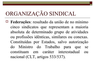 LIBERDADE SINDICAL
 A liberdade sindical implica em
manifestação do direito de associação.
Se o ordenamento jurídico de
determinado Estado garante o direito de
associação de pessoas com interesses
profissionais e econômicos, tem-se o
fundamento para liberdade sindical.
 