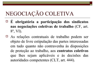 ORGANIZAÇÃO SINDICAL
 Federações: resultado da união de no mínimo
cinco sindicatos que representam a maioria
absoluta de determinado grupo de atividades
ou profissões idênticas, similares ou conexas.
Constituídas por Estados, salvo autorização
do Ministro do Trabalho para que se
constituam em caráter interestadual ou
nacional (CLT, artigos 533/537).
 