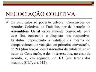 ORGANIZAÇÃO SINDICAL
 Pluralidade sindical: plena liberdade de
criação de novos sindicatos ainda que a
categoria já esteja representada por
determinada entidade sindical já existente.
Igualmente, o regime de pluralidade sindical
implica na plena liberdade a ser gozada por
trabalhadores e empregadores de livremente
escolher entre as entidades sindicais
existentes qual seria a mais adequada para
representá-lo.
 
