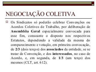 NEGOCIAÇÃO COLETIVA
 Os Sindicatos só poderão celebrar Convenções ou
Acordos Coletivos de Trabalho, por deliberação de
Assembléia Geral especialmente convocada para
esse fim, consoante o disposto nos respectivos
Estatutos, dependendo a validade da mesma do
comparecimento e votação, em primeira convocação,
de 2/3 (dois terços) dos associados da entidade, se se
tratar de Convenção, e dos interessados, no caso de
Acordo, e, em segunda, de 1/3 (um terço) dos
mesmos (CLT, art. 612).
 
