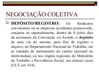 NEGOCIAÇÃO COLETIVA
 DEPÓSITO/REGISTRO: Os Sindicatos
convenentes ou as empresas acordantes promoverão,
conjunta ou separadamente, dentro de 8 (oito) dias
da assinatura da Convenção ou Acordo, o depósito
de uma via do mesmo, para fins de registro e
arquivo, no Departamento Nacional do Trabalho, em
se tratando de instrumento de caráter nacional ou
interestadual, ou nos órgãos regionais do Ministério
do Trabalho e Previdência Social, nos demais casos
(CLT, art. 614).
 