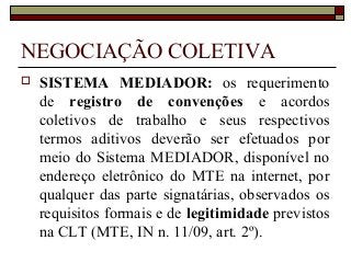NEGOCIAÇÃO COLETIVA
 SISTEMA MEDIADOR: os requerimento
de registro de convenções e acordos
coletivos de trabalho e seus respectivos
termos aditivos deverão ser efetuados por
meio do Sistema MEDIADOR, disponível no
endereço eletrônico do MTE na internet, por
qualquer das parte signatárias, observados os
requisitos formais e de legitimidade previstos
na CLT (MTE, IN n. 11/09, art. 2º).
 