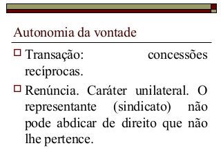 Autonomia da vontade
 Transação: concessões
recíprocas.
 Renúncia. Caráter unilateral. O
representante (sindicato) não
pode abdicar de direito que não
lhe pertence.
 