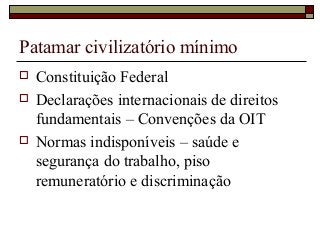 Patamar civilizatório mínimo
 Constituição Federal
 Declarações internacionais de direitos
fundamentais – Convenções da OIT
 Normas indisponíveis – saúde e
segurança do trabalho, piso
remuneratório e discriminação
 