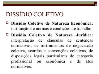 DISSÍDIO COLETIVO
 Dissídio Coletivo de Natureza Econômica:
instituição de normas e condições de trabalho.
 Dissídio Coletivo de Natureza Jurídica:
interpretação de cláusulas de sentenças
normativas, de instrumentos de negociação
coletiva, acordos e convenções coletivas, de
disposições legais particulares de categoria
profissional ou econômica e de atos
normativos.
 