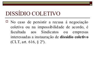 DISSÍDIO COLETIVO
 No caso de persistir a recusa à negociação
coletiva ou na impossibilidade de acordo, é
facultada aos Sindicatos ou empresas
interessadas a instauração de dissídio coletivo
(CLT, art. 616, § 2º).
 