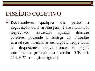 DISSÍDIO COLETIVO
 Recusando-se qualquer das partes à
negociação ou à arbitragem, é facultado aos
respectivos sindicatos ajuizar dissídio
coletivo, podendo a Justiça do Trabalho
estabelecer normas e condições, respeitadas
as disposições convencionais e legais
mínimas de proteção ao trabalho (CF, art.
114, § 2º - redação original).
 