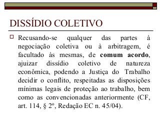 DISSÍDIO COLETIVO
 Recusando-se qualquer das partes à
negociação coletiva ou à arbitragem, é
facultado às mesmas, de comum acordo,
ajuizar dissídio coletivo de natureza
econômica, podendo a Justiça do Trabalho
decidir o conflito, respeitadas as disposições
mínimas legais de proteção ao trabalho, bem
como as convencionadas anteriormente (CF,
art. 114, § 2º, Redação EC n. 45/04).
 