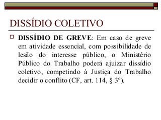 DISSÍDIO COLETIVO
 DISSÍDIO DE GREVE: Em caso de greve
em atividade essencial, com possibilidade de
lesão do interesse público, o Ministério
Público do Trabalho poderá ajuizar dissídio
coletivo, competindo à Justiça do Trabalho
decidir o conflito (CF, art. 114, § 3º).
 