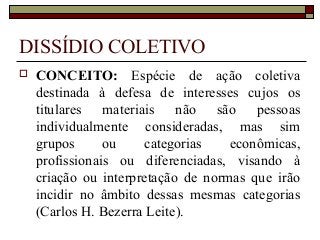 DISSÍDIO COLETIVO
 CONCEITO: Espécie de ação coletiva
destinada à defesa de interesses cujos os
titulares materiais não são pessoas
individualmente consideradas, mas sim
grupos ou categorias econômicas,
profissionais ou diferenciadas, visando à
criação ou interpretação de normas que irão
incidir no âmbito dessas mesmas categorias
(Carlos H. Bezerra Leite).
 