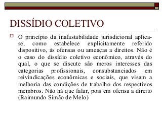 DISSÍDIO COLETIVO
 O princípio da inafastabilidade jurisdicional aplica-
se, como estabelece explicitamente referido
dispositivo, às ofensas ou ameaças a direitos. Não é
o caso do dissídio coletivo econômico, através do
qual, o que se discute são meros interesses das
categorias profissionais, consubstanciados em
reivindicações econômicas e sociais, que visam a
melhoria das condições de trabalho dos respectivos
membros. Não há que falar, pois em ofensa a direito
(Raimundo Simão de Melo)
 
