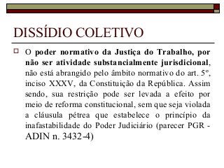 DISSÍDIO COLETIVO
 O poder normativo da Justiça do Trabalho, por
não ser atividade substancialmente jurisdicional,
não está abrangido pelo âmbito normativo do art. 5º,
inciso XXXV, da Constituição da República. Assim
sendo, sua restrição pode ser levada a efeito por
meio de reforma constitucional, sem que seja violada
a cláusula pétrea que estabelece o princípio da
inafastabilidade do Poder Judiciário (parecer PGR -
ADIN n. 3432-4)
 