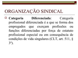 Direito coletivo do trabalho
 Complexo de institutos, princípios e regras
jurídicas que regulam as relações laborais de
empregados e empregadores e outros grupos
jurídicos normativamente especificados,
considerada sua ação coletiva, realizada
autonomamente ou através das respectivas
entidades sindicais (Delgado, 2002:1260).
 