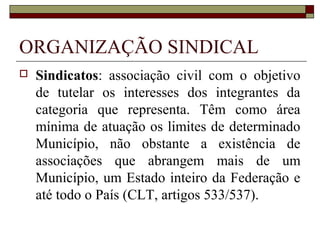 LIBERDADE SINDICAL
 Garantia constitucional assegurada aos que
desejam manifestar-se coletivamente por meio
de associação profissional ou sindical,
atrelada ao exercício democrático de direitos
civis e políticos, substrato de uma sociedade
que reconhece aos cidadãos a livre
manifestação da diversidade cultural e
ideológica (JOÃO, Paulo Sergio. O fim da unicidade sindical no
Brasil. In Jornal Valor Econômico - 03 de Janeiro de 2008 - pág. E2 -
Caderno Legislação &Tributos).
 
