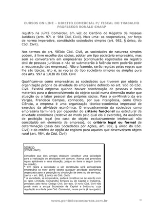 CURSOS ON LINE – DIREITO COMERCIAL P/ FISCAL DO TRABALHO
                 PROFESSOR RONALD SHARP

registro na Junta Comercial, em vez do Cartório do Registro de Pessoas
Jurídicas (arts. 971 e 984 Cód. Civil). Mais uma: as cooperativas, por força
de norma imperativa, constituirão sociedades simples (art. 982, § único, do
Cód. Civil).

Nos termos do art. 983do Cód. Civil, as sociedades de natureza simples
podem, à livre escolha dos sócios, adotar um tipo societário empresário, mas
sem se converterem em empresárias (continuarão registradas no registro
civil de pessoas jurídicas e não se submeterão à falência nem poderão pedir
a recuperação das empresas). Não o fazendo, serão regidas pelas regras que
lhe são típicas, isto é, as regras do tipo societário simples ou simples pura
dos arts. 997 a 1.038 do Cód. Civil

Qualificam-se como empresárias as sociedades que tiverem por objeto a
organização própria da atividade do empresário definido no art. 966 do Cód.
Civil. Existirá empresa quando houver coordenação de pessoas e bens
materiais para o desenvolvimento do objeto social numa dimensão maior que
atuação ou o labor pessoal dos próprios sócios. Para o ex-Ministro da era
Vargas, Francisco Campos, conhecido, por sua inteligência, como Chico
Ciência, a empresa é uma organização técnico-econômica impessoal de
exercício da atividade econômica. O enquadramento da sociedade como
empresária terminará por depender do critério funcional ou estrutural da
atividade econômica (relativo ao modo pelo qual ela é exercida), da ausência
de proibição legal (no caso de objeto exclusivamente intelectual não
constituído em elemento de empresa), do critério legal ou formal de
determinação (caso das Sociedades por Ações, art. 982, § único do Cód.
Civil) e do critério de opção de registro para aqueles que desenvolvem objeto
rural (art. 984, do Cód. Civil)



 DESAFIO
 (CESPE-2003)

 Considere que dois amigos desejam constituir uma sociedade
 para a realização de atividades em comum. Acerca das previsões
 legais aplicáveis a essa situação, julgue os itens a seguir (certo
 ou errado).
 * Em regra a sociedade a ser constituída será considerada
 empresária se tiver como objeto qualquer atividade econômica
 organizada para a produção ou circulação de bens ou de serviços.
 (certo – art. 982, § único do Cód. Civil)
 * A sociedade, se empresária, poderá constituir-se de acordo com
 os tipos Limitada, Comandita Simples ou de Capital e Indústria,
 previstos pelo Novo Código Civil. (errado. O novo Cód. Civil não
 prevê mais a antiga Sociedade de Capital e Indústria, cuja
 regulação era dada pelo Cód. Comercial, nessa parte já revogado)




                        www.pontodosconcursos.com.br                       10
 