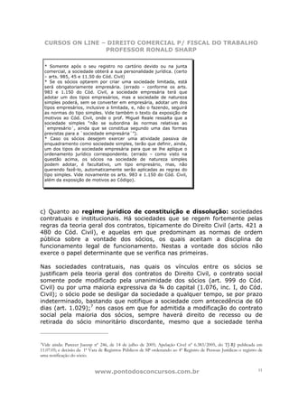 CURSOS ON LINE – DIREITO COMERCIAL P/ FISCAL DO TRABALHO
                  PROFESSOR RONALD SHARP

  * Somente após o seu registro no cartório devido ou na junta
  comercial, a sociedade obterá a sua personalidade jurídica. (certo
  – arts. 985, 45 e 11.50 do Cód. Civil)
  * Se os sócios optarem por criar uma sociedade limitada, está
  será obrigatoriamente empresária. (errado – conforme os arts.
  983 e 1.150 do Cód. Civil, a sociedade empresária terá que
  adotar um dos tipos empresários, mas a sociedade de natureza
  simples poderá, sem se converter em empresária, adotar um dos
  tipos empresários, inclusive a limitada, e, não o fazendo, seguirá
  as normas do tipo simples. Vide também o texto da exposição de
  motivos ao Cód. Civil, onde o prof. Miguel Reale ressalta que a
  sociedade simples “não se subordina às normas relativas ao
  `empresário´, ainda que se constitua segundo uma das formas
  previstas para a `sociedade empresária´”).
  * Caso os sócios desejem exercer uma atividade passiva de
  enquadramento como sociedade simples, terão que definir, ainda,
  um dos tipos de sociedade empresária para que se lhe aplique o
  ordenamento jurídico correspondente. (errado – como visto na
  questão acima, os sócios na sociedade de natureza simples
  podem adotar, é facultativo, um tipo empresário, mas, não
  querendo fazê-lo, automaticamente serão aplicadas as regras do
  tipo simples. Vide novamente os arts. 983 e 1.150 do Cód. Civil,
  além da exposição de motivos ao Código).




c) Quanto ao regime jurídico de constituição e dissolução: sociedades
contratuais e institucionais. Há sociedades que se regem fortemente pelas
regras da teoria geral dos contratos, tipicamente do Direito Civil (arts. 421 a
480 do Cód. Civil), e aquelas em que predominam as normas de ordem
pública sobre a vontade dos sócios, os quais aceitam a disciplina de
funcionamento legal de funcionamento. Nestas a vontade dos sócios não
exerce o papel determinante que se verifica nas primeiras.

Nas sociedades contratuais, nas quais os vínculos entre os sócios se
justificam pela teoria geral dos contratos do Direito Civil, o contrato social
somente pode modificado pela unanimidade dos sócios (art. 999 do Cód.
Civil) ou por uma maioria expressiva da ¾ do capital (1.076, inc. I, do Cód.
Civil); o sócio pode se desligar da sociedade a qualquer tempo, se por prazo
indeterminado, bastando que notifique a sociedade com antecedência de 60
dias (art. 1.029);7 nos casos em que for admitida a modificação do contrato
social pela maioria dos sócios, sempre haverá direito de recesso ou de
retirada do sócio minoritário discordante, mesmo que a sociedade tenha


7Vide ainda: Parecer Jucesp nº 246, de 14 de julho de 2005; Apelação Cível nº 6.383/2005, do TJ-RJ publicada em
11.07.05; e decisão da 1ª Vara de Registros Públicos de SP ordenando ao 4º Registro de Pessoas Jurídicas o registro de
uma notificação do sócio.


                            www.pontodosconcursos.com.br                                                           11
 