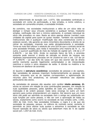 CURSOS ON LINE – DIREITO COMERCIAL P/ FISCAL DO TRABALHO
                 PROFESSOR RONALD SHARP

prazo determinado de duração (art. 1.077). São sociedades contratuais a
sociedade em conta de participação, a tipo simples, a nome coletivo, a
sociedade em comandita simples, a sociedade limitada.

Ao contrário, nas sociedades institucionais a idéia de um sócio dela se
desligar e romper seus vínculos societários a qualquer tempo, mediante
simples, notificação não tem o mínimo cabimento. A vontade individual do
sócio não prevalece no caso. Resta ao sócio apenas alienar (vender) suas
unidades do capital para quem as quiser receber. Também nas sociedades
institucionais não é qualquer modificação dos atos constitutivos (como o
estatuto social), não garante ao sócio minoritário discordante o direito de se
retirar da sociedade, impondo sua saída obrigatoriamente à sociedade.
Torna-se mais fácil alterar o estatuto de uma S/A do que o contrato social de
uma sociedade limitada, pois nesta é necessária uma maioria de ¾ e , na
outra, o quorum qualificado de mais da metade do capital (art. 136 da Li nº
6.404/76 – Lei das S/A). Ainda no exemplo típico da S/A, o acionista
somente pode exercer o direito de retirada ou direito de recesso nas
hipóteses expressamente previstas em lei (ilustre-se com o art. 137 da Lei
nº 6.404/76 – Lei das S/A) Os casos em que isto ocorrer são de direito
estrito (somente quando legalmente contemplado) e de interpretação
restritiva e contra o sócio desejoso da saída. A dúvida na matéria a na
funciona em desfavor do acionista.

d) Quanto à estrutura econômica: sociedades de pessoas e de capitais.
Nas sociedades de pessoas importam fundamentalmente as pessoas dos
sócios, enquanto que as de capitais correspondem a aglomeração de
recursos para fins produtivos, se conceder relevância aos aspectos
particulares dos sócios.

As sociedades de pessoas são aquelas com caráter intuitu personae. Os
sócios se reúnem em relação às suas contribuições pessoais, em relação às
suas qualidades pessoais, pelas aptidões de cada um, pelas virtudes. A
motivação é de ordem pessoal. Cada sócio enxerga no outro um bom
parceiro para juntos empreenderem um negócio. Daí decorre que um novo
sócio não pode ser admitido na sociedade nem o antigo ser substituído em
suas funções por outra pessoa, a não ser com a aprovação de todos os
sócios, exatamente como ocorre na sociedade do tipo simples (arts. 1.002,
1003 do Cód. Civil). Nas sociedades limitadas, a regra é a de que ela
sociedade de pessoas, porque, no silêncio do contrato social, somente é
permitido ao sócio alienar suas quotas a estranhos à sociedade se não
houver oposição de sócio ou sócios que detenham mais de ¼ do capital
social (art. 1.057 do Cód. Civil).



                   www.pontodosconcursos.com.br                             12
 