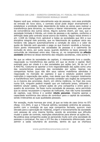 CURSOS ON LINE – DIREITO COMERCIAL P/ FISCAL DO TRABALHO
                 PROFESSOR RONALD SHARP

Repare você que, embora naturalmente seja de pessoas, com essa proibição
da entrada de novo sócio, o contrato social pode dispor diversamente e
estabelecer a proibição total, dependente de todos os sócios para realizar a
transferência para terceiros, ou mesmo a liberar inteiramente, sem precisar
da concordância dos outros sócios. Alguns autores dizem, por isso, que a
sociedade limitada é híbrida, um misto de pessoas e de capitais, conforme a
definição dada pelo contrato social acerca da matéria. Segue nessa diretriz o
art. 1.028 do Código Civil, aplicável a todas as sociedades que têm a sua
disciplina integral nele prevista, que no falecimento de qualquer sócio seu
herdeiro não adquire automaticamente a condição de sócio e o valor da
quota do falecido será apurada e paga os que tiverem recebido a herança.
Outro ponto interessante nas sociedades de pessoas é o cabimento da
exclusão do sócio, por justa causa, quando desfeitos os laços pessoais da
comunhão de interesses entre eles. Fala-se, aí, no rompimento da affectio
societatis (lembra-se desse elemento das relações societárias, visto acima ?)

No que se refere às sociedades de capitais, é inteiramente livre a cessão,
negociação ou transferência das partes em que se divide o capital. Bom
exemplo para ser citado é o das sociedades por ações (art. 36 da Lei nº
6.404/76). Costuma-se apontar a livre negociabilidade das ações como uma
das características essenciais das sociedades por ações. Apenas nas
companhias fechas (que não têm seus valores mobiliários admitidos à
negociação no mercado de capitais) é que o estatuto poderá conter
restrições à negociação das ações, mas desde que não impeçam totalmente
a transferência nem sujeitem o acionista vendedor aos órgãos da companhia
ou à maioria dos acionistas. Assim, em última instância, no frigir dos ovos
numa S/A, ninguém poderá impedir que um traficante preso, utilizando o
telefone celular cadeia, compre ações de uma companhia e entre para o
quadro de acionistas. Se fosse numa sociedade de pessoas, seria permitido
que os sócios recusassem o ingresso do traficante, mas não numa sociedade
de capitais, cuja tônica é o caráter intuitu pecuniae. Importa apenas a
capacidade econômica dos sócios de contribuir para o capital da sociedade,
sendo irrelevantes as suas qualidades pessoais.

Por exceção, muito honrosa por sinal, já que se trata de caso único no STJ
(Resp. 111.294), é que o Tribunal admitiu sociedade anônima de pessoas,
porém com a condição de que seja companhia fechada, quorum mais
elevado para a aprovação de matérias, origem e funcionamento da sociedade
com pessoas de uma mesma família, acordo de acionistas que dificulta
mudar o poder de controle, restrições estatutárias para alienar as ações etc..
Na prática essa companhia acaba se parecendo muito com uma sociedade de
pessoas e contratual. Por isso o STJ lhe deu o tratamento diferenciado, para
admitir a saída voluntária do acionista, dentro do que se chamava


                   www.pontodosconcursos.com.br                             13
 