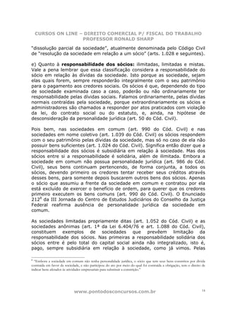 CURSOS ON LINE – DIREITO COMERCIAL P/ FISCAL DO TRABALHO
                    PROFESSOR RONALD SHARP

“dissolução parcial da sociedade”, atualmente denominada pelo Código Civil
de “resolução da sociedade em relação a um sócio” (arts. 1.028 e seguintes).

e) Quanto à responsabilidade dos sócios: ilimitadas, limitadas e mistas.
Vale a pena lembrar que essa classificação considera a responsabilidade do
sócio em relação às dívidas da sociedade. Isto porque as sociedade, sejam
elas quais forem, sempre responderão integralmente com o seu patrimônio
para o pagamento aos credores sociais. Os sócios é que, dependendo do tipo
de sociedade examinada caso a caso, poderão ou não ordinariamente ter
responsabilidade pelas dívidas sociais. Falamos ordinariamente, pelas dívidas
normais contraídas pela sociedade, porque extraordinariamente os sócios e
administradores são chamados a responder por atos praticados com violação
da lei, do contrato social ou do estatuto, e, ainda, na hipótese de
desconsideração da personalidade jurídica (art. 50 do Cód. Civil).

Pois bem, nas sociedades em comum (art. 990 do Cód. Civil) e nas
sociedades em nome coletivo (art. 1.039 do Cód. Civil) os sócios respondem
com o seu patrimônio pelas dívidas da sociedade, mas só no caso de ela não
possuir bens suficientes (art. 1.024 do Cód. Civil). Significa então dizer que a
responsabilidade dos sócios é subsidiária em relação à sociedade. Mas dos
sócios entre si a responsabilidade é solidária, além de ilimitada. Embora a
sociedade em comum não possua personalidade jurídica (art. 986 do Cód.
Civil), seus bens continuam pertencendo, de forma conjunta, a todos os
sócios, devendo primeiro os credores tentar receber seus créditos através
desses bens, para somente depois buscarem outros bens dos sócios. Apenas
o sócio que assumiu a frente da sociedade em comum e contratou por ela
está excluído de exercer o benefício de ordem, para querer que os credores
primeiro executem os bens comuns (art. 990 do Cód. Civil). O Enunciado
2128 da III Jornada do Centro de Estudos Judiciários do Conselho da Justiça
Federal reafirma ausência de personalidade jurídica da sociedade em
comum.

As sociedades limitadas propriamente ditas (art. 1.052 do Cód. Civil) e as
sociedades anônimas (art. 1ª da Lei 6.404/76 e art. 1.088 do Cód. Civil),
constituem exemplos de sociedades que prevêem limitação da
responsabilidade dos sócios. Nas primeiras a responsabilidade solidária dos
sócios entre é pelo total do capital social ainda não integralizado, isto é,
pago, sempre subsidiária em relação à sociedade, como já vimos. Pelas

8
  “Embora a sociedade em comum não tenha personalidade jurídica, o sócio que tem seus bens constritos por dívida
contraída em favor da sociedade, e não participou do ato por meio do qual foi contraída a obrigação, tem o direito de
indicar bens afetados às atividades empresariais para substituir a constrição.”




                            www.pontodosconcursos.com.br                                                          14
 