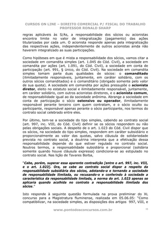 CURSOS ON LINE – DIREITO COMERCIAL P/ FISCAL DO TRABALHO
                 PROFESSOR RONALD SHARP

regras aplicáveis às S/As, a responsabilidade dos sócios ou acionistas
encontra limite no valor de integralização (pagamento) das ações
titularizadas por cada um. O acionista responde apenas pela integralização
das respectivas ações, independentemente de outros acionistas ainda não
haverem integralizado as suas participações.

Como hipóteses em que é mista a responsabilidade dos sócios, vamos citar a
sociedade em comandita simples (art. 1.045 do Cód. Civil), a sociedade em
comandita por ações (art. 1.091, do Cód. Civil), a sociedade em conta de
participação (art. 991, § único, do Cód. Civil). Na sociedade em comandita
simples tomam parte duas qualidades de sócios: o comanditado
(ilimitadamente responsáveis, juntamente, em caráter solidário, com os
outros sócios comanditados) e o comanditário (obrigado somente pelo valor
de sua quota). A sociedade em comandita por ações pressupõe o acionista
diretor, eleito no estatuto social e ilimitadamente responsável, juntamente,
em caráter solidário, com outros acionistas diretores, e o acionista comum,
de responsabilidade igual ao da sociedade anônima. Abrange a sociedade em
conta de participação o sócio ostensivo ou operador, ilimitadamente
responsável perante terceiro com quem contratam, e o sócio oculto ou
participante, responsável apenas perante o sócio participante, nos termos do
contrato social celebrado entre eles.

Por último, tem-se a sociedade do tipo simples, cabendo ao contrato social
(art. 997, inc. VIII, do Cód. Civil) definir se os sócios respondem ou não
pelas obrigações sociais. A despeito de o art. 1.023 do Cód. Civil dispor que
os sócios, na sociedade do tipo simples, respondem em caráter subsidiário e
proporcionalmente ao valor das quotas, salvo cláusula de solidariedade
prevista no contrato social, a doutrina interpreta que a efetivação dessa
responsabilidade depende do que estiver regulado no contrato social.
Noutros termos, a responsabilidade subsidiária e proporcional (solidária
somente quando houve cláusula expressa) condiciona-se ao estipulado no
contrato social. Nas lição de Tavares Borba,

“Cabe, porém, superar essa aparente contradição [entre o art. 997, inc. VIII,
e o art. 1.023]. Ora, se cabe ao contrato social dispor a respeito da
responsabilidade subsidiária dos sócios, adotando-a e tornando a sociedade
de responsabilidade ilimitada, ou recusando-o e conferindo à sociedade a
característica da responsabilidade limitada, a norma do art. 1.023 apenas se
aplicaria quando acolhida no contrato a responsabilidade ilimitada dos
sócios.”

Isto responde à seguinte questão formulada na prova preliminar do XL
concurso para a Magistratura fluminense, realizada em 05.06.05: “Como
compatibilizar, na sociedade simples, as disposições dos artigos 997, VIII, e

                  www.pontodosconcursos.com.br                             15
 