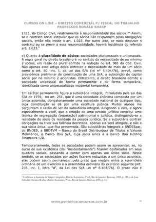CURSOS ON LINE – DIREITO COMERCIAL P/ FISCAL DO TRABALHO
                    PROFESSOR RONALD SHARP

1023, do Código Civil, relativamente à responsabilidade dos sócios ?” Assim,
se o contrato social estipular que os sócios não respondem pelas obrigações
sociais, então não incide o art. 1.023. Por outro lado, se nada dispuser o
contrato ou se previr a essa responsabilidade, haverá incidência do referido
art. 1.023.9

e) Quanto à pluralidade de sócios: sociedades pluripessoais e unipessoais.
A regra geral no direito brasileiro é no sentido da necessidade de no mínimo
2 sócios, em razão do plural contido na redação no art. 981 do Cód. Civil.
Não apenas esse artigo deixa entrever a necessidade de mais de um sócio
como o art. 80, inc. I, da Lei das S/A (lei nº 6.404/76), prevê, como
providência preliminar de constituição de uma S/A, a subscrição do capital
social por no mínimo 2 acionistas. Entretanto, o direito brasileiro admite a
sociedade unipessoal de forma permanente e de forma temporária,
identificada como unipessoalidade incidental temporária.

Em caráter permanente figura a subsidiária integral, introduzida pela Lei das
S/A de 1976, no art. 251, que é uma sociedade anônima composta por um
único acionista, obrigatoriamente uma sociedade nacional de qualquer tipo,
cuja constituição se dá por uma escritura pública. Muitos alunos me
perguntam a razão de ser da subsidiária integral. Respondo a eles, e agora
especialmente a você, que a criação de uma pessoa jurídica constitui uma
técnica de segregação (separação) patrimonial e jurídica, distinguindo-se a
realidade do sócio da realidade da pessoa jurídica. Se a subsidiária contrair
obrigações ou tiver sua falência decretada, apenas ela será atingida, e não a
sua sócia única, que fica preservada. São subsidiárias integrais a BNDESpar,
do BNDES, a BBDTVM – Banco do Brasil Distribuidora de Títulos e Valores
Mobiliários, o Banco Itaú S/A, cuja sócia única é a Banco Itaú Holding
Financeira S/A.

Temporariamente, todas as sociedades podem assim se apresentar, se, no
curso de sua existência (daí “incidentalmente”) ficarem desfalcadas em seus
quadros sociais, passando a contar com apenas um único sócio. Nesse
sentido, se as sociedades por ações ficarem reduzidas a um único acionista,
elas podem assim permanecer pelo prazo que medeia entre a assembléia
ordinária de um exercício e a assembléia ordinária do exercício seguinte (art.
206, inc. I, letra “d”, da Lei das S/A Lei nº 6.404/76). O prazo não é

9Confira-se a doutrina de Sérgio Campinho, Direito Societário, 2ª ed., Rio de Janeiro: Renovar, 2003, p. 111; e de José
Edwaldo Tavares Borba, Direito Societário, 9ª ed., Rio de Janeiro: Rnovar, 2004, p. 84.




                              www.pontodosconcursos.com.br                                                                16
 