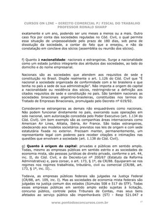 CURSOS ON LINE – DIREITO COMERCIAL P/ FISCAL DO TRABALHO
                 PROFESSOR RONALD SHARP

exatamente e um ano, podendo ser uns meses a menos ou a mais. Outro
caso fica por conta das sociedades reguladas no Cód. Civil, o qual permite
essa situação de unipessoalidade pelo prazo de 180 dias, sob pena de
dissolução da sociedade, a contar do fato que a ensejou, e não da
constatação em conclave dos sócios (assembléia ou reunião dos sócios).


f) Quanto à nacionalidade: nacionais e estrangeiras. Surge a nacionalidade
como um estado jurídico integrante dos atributos das sociedades, ao lado do
domicílio e do nome empresarial.

Nacionais são as sociedades que atendem aos requisitos de sede e
constituição no Brasil. Dispõe realmente o art. 1.126 do Cód. Civil que “É
nacional a sociedade organizada de conformidade com a lei brasileira e que
tenha no país a sede de sua administração”. Não importa a origem do capital
a nacionalidade ou residência dos sócios, restringindo-se a definição aos
citados requisitos de sede e constituição no país. São também nacionais as
sociedades binacionais argentino-brasileiras, constituídas nos termos do
Tratado de Empresas Binacionais, promulgado pelo Decreto nº 619/92.

Consideram-se estrangeiras as demais não enquadráveis como nacionais.
Não podem funcionar diretamente no país, exercendo suas operações em
solo nacional, sem autorização concedida pelo Poder Executivo (art. 1.134 do
Cód. Civil). Um bom exemplo são as companhias áreas internacionais como
American Air Lines, Alitalia, Ibéria, Air France. São todas estrangeiras,
obedecendo aos modelos societários previstos nas leis de origem e com sede
estatutária fixada no exterior. Precisam manter, permanentemente, um
representante legal com poderes para receber citações e intimações nas
questões que envolvam a sociedade (art. 1.138 do Cód. Civil).

g) Quanto à origem do capital: privadas e públicas em sentido amplo.
Todas, mesmo as empresas públicas em sentido estrito e as sociedades de
economia mista, são pessoas jurídicas de direito privado, conforme o art. 44,
inc. II, do Cód. Civil, e do Decreto-Lei nº 200/67 (Estatuto da Reforma
Administrativa) e, para coroar, o art. 173, § 1º, da CR/88. Equiparam-se nos
regimes nos regimes trabalhista, tributário, civil ou comercial (CR/88, art.
173, § 1º, inc. II)..

Todavia, as empresas públicas federais são julgadas na Justiça Federal
(CR/88, art. 109, inc. I). Mas as sociedades de economia mista federais são
julgadas na justiça comum dos estados (Súmulas 508 e 517 do STF). Todas
essas empresas públicas em sentido amplo estão sujeitas à licitação,
concurso público, controle pelos Tribunais de Contas, mas seus bens
afetados ao serviço público são impenhoráveis (STJ - Resp 521.047 e

                  www.pontodosconcursos.com.br                             17
 