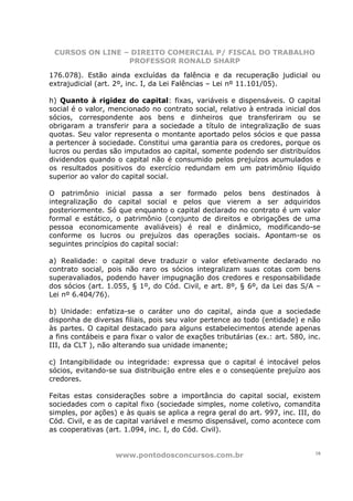 CURSOS ON LINE – DIREITO COMERCIAL P/ FISCAL DO TRABALHO
                 PROFESSOR RONALD SHARP

176.078). Estão ainda excluídas da falência e da recuperação judicial ou
extrajudicial (art. 2º, inc. I, da Lei Falências – Lei nº 11.101/05).

h) Quanto à rigidez do capital: fixas, variáveis e dispensáveis. O capital
social é o valor, mencionado no contrato social, relativo à entrada inicial dos
sócios, correspondente aos bens e dinheiros que transferiram ou se
obrigaram a transferir para a sociedade a título de integralização de suas
quotas. Seu valor representa o montante aportado pelos sócios e que passa
a pertencer à sociedade. Constitui uma garantia para os credores, porque os
lucros ou perdas são imputados ao capital, somente podendo ser distribuídos
dividendos quando o capital não é consumido pelos prejuízos acumulados e
os resultados positivos do exercício redundam em um patrimônio líquido
superior ao valor do capital social.

O patrimônio inicial passa a ser formado pelos bens destinados à
integralização do capital social e pelos que vierem a ser adquiridos
posteriormente. Só que enquanto o capital declarado no contrato é um valor
formal e estático, o patrimônio (conjunto de direitos e obrigações de uma
pessoa economicamente avaliáveis) é real e dinâmico, modificando-se
conforme os lucros ou prejuízos das operações sociais. Apontam-se os
seguintes princípios do capital social:

a) Realidade: o capital deve traduzir o valor efetivamente declarado no
contrato social, pois não raro os sócios integralizam suas cotas com bens
superavaliados, podendo haver impugnação dos credores e responsabilidade
dos sócios (art. 1.055, § 1º, do Cód. Civil, e art. 8º, § 6º, da Lei das S/A –
Lei nº 6.404/76).

b) Unidade: enfatiza-se o caráter uno do capital, ainda que a sociedade
disponha de diversas filiais, pois seu valor pertence ao todo (entidade) e não
às partes. O capital destacado para alguns estabelecimentos atende apenas
a fins contábeis e para fixar o valor de exações tributárias (ex.: art. 580, inc.
III, da CLT ), não alterando sua unidade imanente;

c) Intangibilidade ou integridade: expressa que o capital é intocável pelos
sócios, evitando-se sua distribuição entre eles e o conseqüente prejuízo aos
credores.

Feitas estas considerações sobre a importância do capital social, existem
sociedades com o capital fixo (sociedade simples, nome coletivo, comandita
simples, por ações) e às quais se aplica a regra geral do art. 997, inc. III, do
Cód. Civil, e as de capital variável e mesmo dispensável, como acontece com
as cooperativas (art. 1.094, inc. I, do Cód. Civil).


                   www.pontodosconcursos.com.br                                18
 