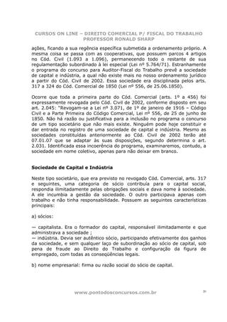 CURSOS ON LINE – DIREITO COMERCIAL P/ FISCAL DO TRABALHO
                 PROFESSOR RONALD SHARP

ações, ficando a sua regência específica submetida a ordenamento próprio. A
mesma coisa se passa com as cooperativas, que possuem parcos 4 artigos
no Cód. Civil (1.093 a 1.096), permanecendo todo o restante de sua
regulamentação subordinado à lei especial (Lei nº 5.764/71). Estranhamente
o programa do concurso para Auditor-Fiscal do Trabalho prevê a sociedade
de capital e indústria, a qual não existe mais no nosso ordenamento jurídico
a partir do Cód. Civil de 2002. Essa sociedade era disciplinada pelos arts.
317 a 324 do Cód. Comercial de 1850 (Lei nº 556, de 25.06.1850).

Ocorre que toda a primeira parte do Cód. Comercial (arts. 1º a 456) foi
expressamente revogada pelo Cód. Civil de 2002, conforme disposto em seu
art. 2.045: “Revogam-se a Lei nº 3.071, de 1º de janeiro de 1916 – Código
Civil e a Parte Primeira do Código Comercial, Lei nº 556, de 25 de junho de
1850. Não há razão ou justificativa para a inclusão no programa o concurso
de um tipo societário que não mais existe. Ninguém pode hoje constituir e
dar entrada no registro de uma sociedade de capital e indústria. Mesmo as
sociedades constituídas anteriormente ao Cód. Civil de 2002 terão até
07.01.07 que se adaptar às suas disposições, segundo determina o art.
2.031. Identificada essa incoerência do programa, examinaremos, contudo, a
sociedade em nome coletivo, apenas para não deixar em branco.


Sociedade de Capital e Indústria

Neste tipo societário, que era previsto no revogado Cód. Comercial, arts. 317
e seguintes, uma categoria de sócio contribuía para o capital social,
respondia ilimitadamente pelas obrigações sociais e dava nome à sociedade.
A ele incumbia a gestão da sociedade. O outro participava apenas com
trabalho e não tinha responsabilidade. Possuem as seguintes características
principais:

a) sócios:

— capitalista. Era o formador do capital, responsável ilimitadamente e que
administrava a sociedade ;
— indústria. Devia ser autêntico sócio, participando efetivamente dos ganhos
da sociedade, e sem qualquer laço de subordinação ao sócio de capital, sob
pena de fraude ao Direito do Trabalho e configuração da figura de
empregado, com todas as conseqüências legais.

b) nome empresarial: firma ou razão social do sócio de capital.




                   www.pontodosconcursos.com.br                            20
 