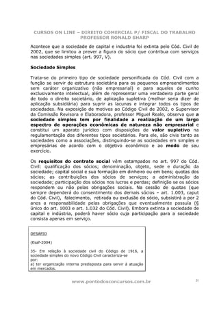CURSOS ON LINE – DIREITO COMERCIAL P/ FISCAL DO TRABALHO
                 PROFESSOR RONALD SHARP

Acontece que a sociedade de capital e industria foi extinta pelo Cód. Civil de
2002, que se limitou a prever a figura do sócio que contribua com serviços
nas sociedades simples (art. 997, V).

Sociedade Simples

Trata-se do primeiro tipo de sociedade personificada do Cód. Civil com a
função se servir de estrutura societária para os pequenos empreendimentos
sem caráter organizativo (não empresarial) e para aqueles de cunho
exclusivamente intelectual, além de representar uma verdadeira parte geral
de todo o direito societário, de aplicação supletiva (melhor seria dizer de
aplicação subsidiária) para suprir as lacunas e integrar todos os tipos de
sociedades. Na exposição de motivos ao Código Civil de 2002, o Supervisor
da Comissão Revisora e Elaboradora, professor Miguel Reale, observa que a
sociedade simples tem por finalidade a realização de um largo
espectro de operações econômicas de natureza não empresarial e
constitui um aparato jurídico com disposições de valor supletivo na
regulamentação dos diferentes tipos societários. Para ele, são civis tanto as
sociedades como a associações, distinguindo-se as sociedades em simples e
empresárias de acordo com o objetivo econômico e ao modo de seu
exercício.

Os requisitos do contrato social vêm estampados no art. 997 do Cód.
Civil: qualificação dos sócios; denominação, objeto, sede e duração da
sociedade; capital social e sua formação em dinheiro ou em bens; quotas dos
sócios; as contribuições dos sócios de serviços; a administração da
sociedade; participação dos sócios nos lucros e perdas; definição se os sócios
respondem ou não pelas obrigações sociais. Na cessão de quotas (que
sempre dependerá do consentimento dos demais sócios – art. 1.003, caput
do Cód. Civil), falecimento, retirada ou exclusão do sócio, subsistirá a por 2
anos a responsabilidade pelas obrigações que eventualmente possuía (§
único do art. 1003 e art. 1.032 do Cód. Civil). Embora extinta a sociedade de
capital e indústria, poderá haver sócio cuja participação para a sociedade
consista apenas em serviço.


DESAFIO

(Esaf-2004)

35- Em relação à sociedade civil do Código de 1916, a
sociedade simples do novo Código Civil caracteriza-se
por:
a) ter organização interna predisposta para servir à atuação
em mercados.


                     www.pontodosconcursos.com.br                           21
 
