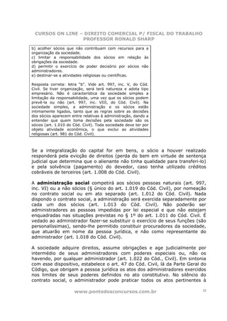 CURSOS ON LINE – DIREITO COMERCIAL P/ FISCAL DO TRABALHO
                 PROFESSOR RONALD SHARP

b) acolher sócios que não contribuam com recursos para a
organização da sociedade.
c) limitar a responsabilidade dos sócios em relação às
obrigações da sociedade.
d) permitir o exercício de poder decisório por sócios não
administradores.
e) destinar-se a atividades religiosas ou científicas.

Resposta correta: letra “b”. Vide art. 997, inc. V, do Cód.
Civil. Se tiver organização, será terá natureza e adota tipo
empresário. Não é característica da sociedade simples a
limitação da responsabilidade, uma vez que os sócios podem
prevê-la ou não (art. 997, inc. VIII, do Cód. Civil). Na
sociedade simples, a administração e os sócios estão
intimamente ligados, tanto que as regras sobre as decisões
dos sócios aparecem entre relativas à administração, dando a
entender que quem toma decisões pela sociedade são os
sócios (art. 1.010 do Cód. Civil). Toda sociedade deve ter por
objeto atividade econômica, o que exclui as atividades
religiosas (art. 981 do Cód. Civil).



Se a integralização do capital for em bens, o sócio a houver realizado
responderá pela evicção de direitos (perda do bem em virtude de sentença
judicial que determina que o alienante não tinha qualidade para transferi-lo)
e pela solvência (pagamento) do devedor, caso tenha utilizado créditos
cobráveis de terceiros (art. 1.008 do Cód. Civil).

A administração social competirá aos sócios pessoas naturais (art. 997,
inc. VI) ou a não sócios (§ único do art. 1.019 do Cód. Civil), por nomeação
no contrato social ou em ato separado (art. 1.012 do Cód. Civil). Nada
dispondo o contrato social, a administração será exercida separadamente por
cada um dos sócios (art. 1.013 do Cód. Civil). Não poderão ser
administradores as pessoas impedidas por lei especial e que não estejam
enquadradas nas situações previstas no § 1º do art. 1.011 do Cód. Civil. É
vedado ao administrador fazer-se substituir o exercício de seus funções (são
personalíssimas), sendo-lhe permitido constituir procuradores da sociedade,
que atuarão em nome da pessoa jurídica, e não como representante do
administrador (art. 1.018 do Cód. Civil).

A sociedade adquire direitos, assume obrigações e age judicialmente por
intermédio de seus administradores com poderes especiais ou, não os
havendo, por qualquer administrador (art. 1.022 do Cód., Civil). Em sintonia
com esse dispositivo, estabelece o art. 47 do Cód. Civil, lá da Parte Geral do
Código, que obrigam a pessoa jurídica os atos dos administradores exercidos
nos limites de seus poderes definidos no ato constitutivo. No silêncio do
contrato social, o administrador pode praticar todos os atos pertinentes à

                      www.pontodosconcursos.com.br                          22
 