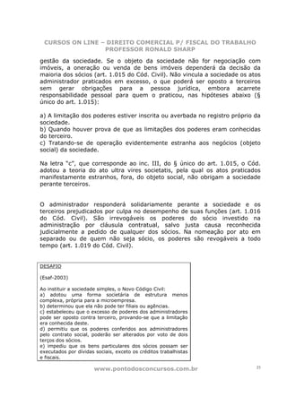 CURSOS ON LINE – DIREITO COMERCIAL P/ FISCAL DO TRABALHO
                 PROFESSOR RONALD SHARP

gestão da sociedade. Se o objeto da sociedade não for negociação com
imóveis, a oneração ou venda de bens imóveis dependerá da decisão da
maioria dos sócios (art. 1.015 do Cód. Civil). Não vincula a sociedade os atos
administrador praticados em excesso, o que poderá ser oposto a terceiros
sem gerar obrigações para a pessoa jurídica, embora acarrete
responsabilidade pessoal para quem o praticou, nas hipóteses abaixo (§
único do art. 1.015):

a) A limitação dos poderes estiver inscrita ou averbada no registro próprio da
sociedade.
b) Quando houver prova de que as limitações dos poderes eram conhecidas
do terceiro.
c) Tratando-se de operação evidentemente estranha aos negócios (objeto
social) da sociedade.

Na letra “c”, que corresponde ao inc. III, do § único do art. 1.015, o Cód.
adotou a teoria do ato ultra vires societatis, pela qual os atos praticados
manifestamente estranhos, fora, do objeto social, não obrigam a sociedade
perante terceiros.


O administrador responderá solidariamente perante a sociedade e os
terceiros prejudicados por culpa no desempenho de suas funções (art. 1.016
do Cód. Civil). São irrevogáveis os poderes do sócio investido na
administração por cláusula contratual, salvo justa causa reconhecida
judicialmente a pedido de qualquer dos sócios. Na nomeação por ato em
separado ou de quem não seja sócio, os poderes são revogáveis a todo
tempo (art. 1.019 do Cód. Civil).


DESAFIO

(Esaf-2003)

Ao instituir a sociedade simples, o Novo Código Civil:
a) adotou uma forma societária de estrutura menos
complexa, própria para a microempresa.
b) determinou que ela não pode ter filiais ou agências.
c) estabeleceu que o excesso de poderes dos administradores
pode ser oposto contra terceiro, provando-se que a limitação
era conhecida deste.
d) permitiu que os poderes conferidos aos administradores
pelo contrato social, poderão ser alterados por voto de dois
terços dos sócios.
e) impediu que os bens particulares dos sócios possam ser
executados por dívidas sociais, exceto os créditos trabalhistas
e fiscais.

                       www.pontodosconcursos.com.br                         23
 