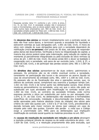 CURSOS ON LINE – DIREITO COMERCIAL P/ FISCAL DO TRABALHO
                 PROFESSOR RONALD SHARP


Resposta correta: letra “c”, conforme o art. 1.015, § único,
inc. II, do Cód. Civil. A sociedade simples não é exclusiva
para a microempresa, pois os sócios podem optar por ela ou
pelos outros tipos empresários (art. 983 do Cód. Civil). As
sociedades simples podem ter filiais (art. 1.000 do Cód. Civil).
Vide art. 1.019 e art. 1.024 do Cód. Civil)



Os deveres dos sócios se iniciam imediatamente com o contrato social, se
este não fixar outra época, e terminam quando a sociedade for liquidada e
estiverem extintas as suas obrigações (art. 1.001 do Cód. Civil). A mora do
sócio com relação às suas obrigações para com a sociedade dependerá de
notificação (mora ex-persona) com prazo de 30 dias, sob pena de responder
pelos danos daí decorrentes. Verificada a mora na integralização do capital, a
maioria dos sócios poderá optar pela indenização, pela redução do capital ao
montante já parcialmente integralizado ou pela exclusão do sócio remisso (§
único do art. 1.004 do Cód. Civil). Os sócios ainda têm o dever se lealdade e
cooperação com a sociedade, sob pena de ser excluído (arts. 1.010, § 3º, e
1.030 do Cód. Civil), e de participar das perdas sociais (arts. 981 e 1.007 do
Cód. Civil).

Os direitos dos sócios apresentam-se de duas ordens: patrimoniais e
pessoais. Os primeiros são os de crédito eventual contra a sociedade,
consistente na participação dos lucros e de concorrer ao acervo líquido no
caso de encerramento da entidade (arts. 981, 1007 e 1.108 do Cód. Civil).
Os pessoais são os de fiscalização dos atos e operações sociais, que, no
silêncio do contrato social, comportará seu exercício a qualquer tempo (art.
1.021 do Cód. Civil) e de tomar parte nas deliberações sociais. Esse direito
revela-se personalíssimo na sociedade, uma vez que o sócio não pode ser
substituído em suas atividades sem modificação no contrato social (art.
1.002 do Cód. Civil), ao contrário da sociedade limitada, onde norma
expressa permite o sócio ser substituído por outro ou por advogado (art.
1.074, § 1º, do Cód. Civil). As deliberações não obedecem a formalidades
específicas de convocação, instalação e documentação dos trabalhos, mas
serão aprovadas pela maioria absoluta (mais da metade) dos sócios pelo
critério do valor das quotas (art. 1.010 e § 1º do Cód. Civil), prevalecendo a
decisão tomada pelo maior número de sócios (por cabeça) em caso de
empate pelo valor das quotas. Convém não perder e vista que o Código
exige a unanimidade (art. 999) para as deliberações que impliquem
modificação do contrato social quanto às matérias previstas no art. 997.

As causas de resolução da sociedade em relação a um sócio abrangem
a resilição unilateral (direito de recesso ou de saída voluntária do sócio – art.
1.029 do Cód. Civil), e a resolução propriamente dita pela exclusão, que

                       www.pontodosconcursos.com.br                            24
 
