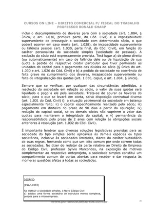 CURSOS ON LINE – DIREITO COMERCIAL P/ FISCAL DO TRABALHO
                 PROFESSOR RONALD SHARP

inclui o descumprimento de deveres para com a sociedade (art. 1.004, §
único, e art. 1.030, primeira parte, do Cód. Civil) e a impossibilidade
superveniente de prosseguir a sociedade com determinado sócio, o que
poderá ocorrer em caso morte (art. 1.028), de incapacidade superveniente
ou falência pessoal (art. 1.030, parte final, do Cód. Civil), em função do
caráter personalista da sociedade simples (sociedade de pessoas). A
exclusão do sócio está expressamente prevista. Terá lugar a) de pleno direito
(ou automaticamente) em caso de falência dele ou de liquidação de sua
quota a pedido do respectivo credor particular que tiver penhorado as
unidades do capital para o pagamento das dívidas do sócio (§ único do art.
1.030 e art. 1.026 do Cód. Civil) e b) a pedido da sociedade na ocorrência de
falta grave no cumprimento dos deveres, incapacidade superveniente ou
falta de integralização das quotas (art. 1.030, caput, e art. 1.004, § único).

Sempre que se verificar, por qualquer das circunstâncias admitidas, a
resolução da sociedade em relação ao sócio, o valor de suas quotas será
liquidado e pago a ele pela sociedade. Trata-se de apurar os haveres do
sócio, para o que se levará em conta, salvo disposição contratual diversa
(art. 1.031 do Cód. Civil) i) a situação patrimonial da sociedade em balanço
especialmente feito; ii) o capital especificamente realizado pelo sócio; iii)
pagamento em dinheiro no prazo de 90 dias a partir da apuração; iv)
redução do capital social, se os demais sócios não suprirem o valor das
quotas para manterem a integridade do capital; e v) permanência da
responsabilidade pelo prazo de 2 anos com relação às obrigações sociais
anteriores à resolução (art. 1.032 do Cód. Civil).

É importante lembrar que diversas soluções legislativas previstas para as
sociedade do tipo simples serão aplicáveis às demais espécies ou tipos
societários, inclusive às sociedades limitadas, diante do caráter subsidiário
de suas regras, formando como que um leito comum por onde correm todas
as sociedades. No dizer do redator da parte relativa ao Direito de Empresa
do Código Civil, professor Sylvio Marcondes, na exposição de motivos
complementar ao respectivo Anteprojeto, a sociedade simples constitui um
compartimento comum de portas abertas para receber e dar resposta às
inúmeras questões afetas a todas as sociedades.




 DESAFIO

 (ESAF-2003)

 Ao instituir a sociedade simples, o Novo Código Civil
 a) adotou uma forma societária de estrutura menos complexa,
 própria para a microempresa.

                     www.pontodosconcursos.com.br                           25
 
