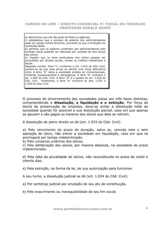 CURSOS ON LINE – DIREITO COMERCIAL P/ FISCAL DO TRABALHO
                 PROFESSOR RONALD SHARP

 b) determinou que ela não pode de filiais ou agências.
 c) estabeleceu que o excesso de poderes dos administradores
 pode ser oposto contra terceiros, provando-se que a limitação era
 conhecida deste.
 d) permitiu que os poderes conferidos aos administradores pelo
 contrato social poderão ser alterados por vontade de dois terços
 dos sócios.
 e) impediu que os bens particulares dos sócios possam ser
 executados por dívidas sociais, exceto os créditos trabalhistas e
 fiscais.
 Resposta correta: letra “c”, conforme o art. 1.015 do Cód. Civil.
 Lembre-se de que essa prova só admite uma única alternativa
 certa. A letra “a” reduz a sociedade simples às microempresas,
 limitando excessivamente a abrangência. A letra “b” contraria o
 art. 1.000 do Cód. Civil. A letra “d” é o oposto ao art. 1.018 do
 Cód. Civil. Finalmente, a letra “e” contraria os arts. 1.023 e
 1.024 do Cód. Civil.




O processo de encerramento das sociedades passa por três fases distintas,
compreendendo a dissolução, a liquidação e a extinção. Por força da
teoria da preservação da empresa, deve-se evitar a dissolução total da
sociedade quando for possível a sua dissolução parcial, caso em que apenas
se apuram e são pagos os haveres dos sócios que dela se retiram.

A dissolução de pleno direito se dá (art. 1.033 do Cód. Civil):

a) Pelo vencimento do prazo de duração, salvo se, vencido este e sem
oposição de sócio, não entrar a sociedade em liquidação, caso em que se
prorrogará por tempo indeterminado.
b) Pelo consenso unânime dos sócios.
c) Pela deliberação dos sócios, por maioria absoluta, na sociedade de prazo
indeterminado.

d) Pela falta da pluralidade de sócios, não reconstituída no prazo de cento e
oitenta dias.

e) Pela extinção, na forma da lei, de sua autorização para funcionar.

A seu turno, a dissolução judicial se dá (art. 1.034 do Cód. Civil):

a) Por sentença judicial por anulação de seu ato de constituição.

b) Pelo exaurimento ou inexequibilidade de seu fim social.




                       www.pontodosconcursos.com.br                        26
 