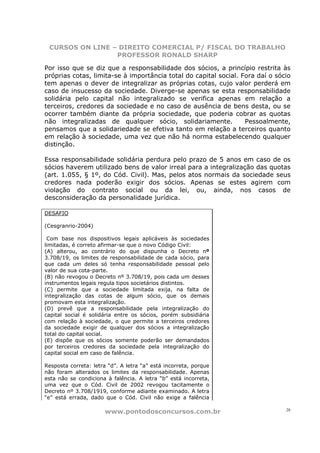 CURSOS ON LINE – DIREITO COMERCIAL P/ FISCAL DO TRABALHO
                 PROFESSOR RONALD SHARP

Por isso que se diz que a responsabilidade dos sócios, a princípio restrita às
próprias cotas, limita-se à importância total do capital social. Fora daí o sócio
tem apenas o dever de integralizar as próprias cotas, cujo valor perderá em
caso de insucesso da sociedade. Diverge-se apenas se esta responsabilidade
solidária pelo capital não integralizado se verifica apenas em relação a
terceiros, credores da sociedade e no caso de ausência de bens desta, ou se
ocorrer também diante da própria sociedade, que poderia cobrar as quotas
não integralizadas de qualquer sócio, solidariamente.             Pessoalmente,
pensamos que a solidariedade se efetiva tanto em relação a terceiros quanto
em relação à sociedade, uma vez que não há norma estabelecendo qualquer
distinção.

Essa responsabilidade solidária perdura pelo prazo de 5 anos em caso de os
sócios haverem utilizado bens de valor irreal para a integralização das quotas
(art. 1.055, § 1º, do Cód. Civil). Mas, pelos atos normais da sociedade seus
credores nada poderão exigir dos sócios. Apenas se estes agirem com
violação do contrato social ou da lei, ou, ainda, nos casos de
desconsideração da personalidade jurídica.

DESAFIO

(Cesgranrio-2004)

 Com base nos dispositivos legais aplicáveis às sociedades
limitadas, é correto afirmar-se que o novo Código Civil:
(A) alterou, ao contrário do que dispunha o Decreto nº
3.708/19, os limites de responsabilidade de cada sócio, para
que cada um deles só tenha responsabilidade pessoal pelo
valor de sua cota-parte.
(B) não revogou o Decreto nº 3.708/19, pois cada um desses
instrumentos legais regula tipos societários distintos.
(C) permite que a sociedade limitada exija, na falta de
integralização das cotas de algum sócio, que os demais
promovam esta integralização.
(D) prevê que a responsabilidade pela integralização do
capital social é solidária entre os sócios, porém subsidiária
com relação à sociedade, o que permite a terceiros credores
da sociedade exigir de qualquer dos sócios a integralização
total do capital social.
(E) dispõe que os sócios somente poderão ser demandados
por terceiros credores da sociedade pela integralização do
capital social em caso de falência.

Resposta correta: letra “d”. A letra “a” está incorreta, porque
não foram alterados os limites da responsabilidade. Apenas
esta não se condiciona à falência. A letra “b” está incorreta,
uma vez que o Cód. Civil de 2002 revogou tacitamente o
Decreto nº 3.708/1919, conforme adiante examinado. A letra
“e” está errada, dado que o Cód. Civil não exige a falência

                       www.pontodosconcursos.com.br                            28
 